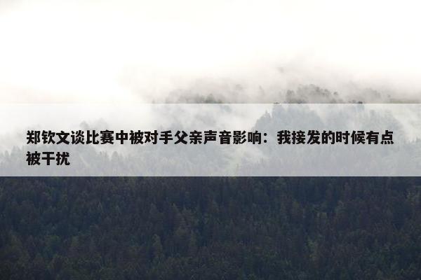 郑钦文谈比赛中被对手父亲声音影响：我接发的时候有点被干扰