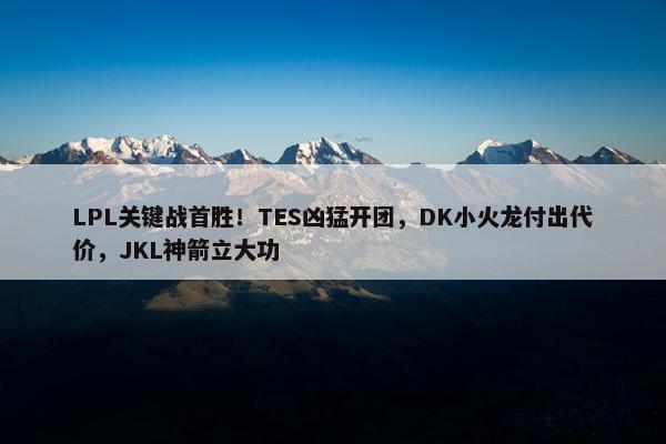 LPL关键战首胜！TES凶猛开团，DK小火龙付出代价，JKL神箭立大功