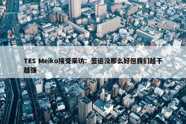 TES Meiko接受采访：签运没那么好但我们越干越强