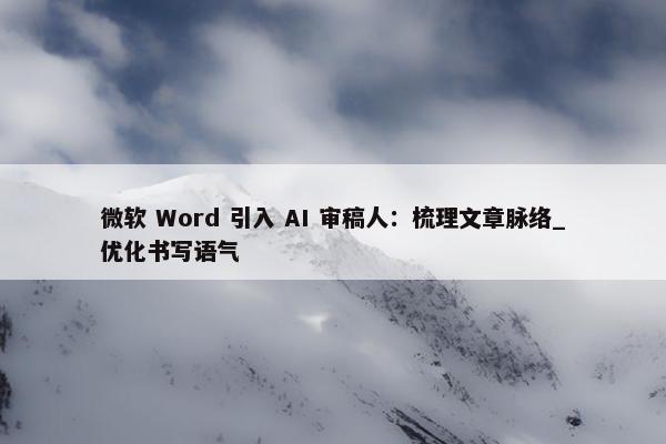 微软 Word 引入 AI 审稿人：梳理文章脉络_优化书写语气