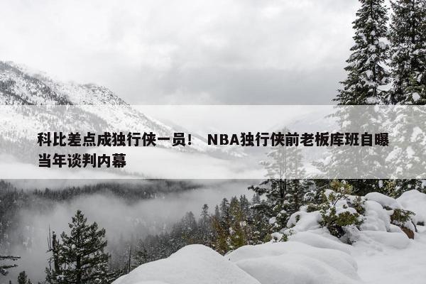 科比差点成独行侠一员！ NBA独行侠前老板库班自曝当年谈判内幕