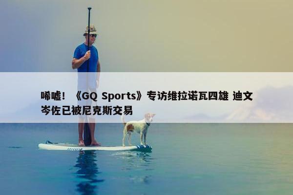 唏嘘！《GQ Sports》专访维拉诺瓦四雄 迪文岑佐已被尼克斯交易