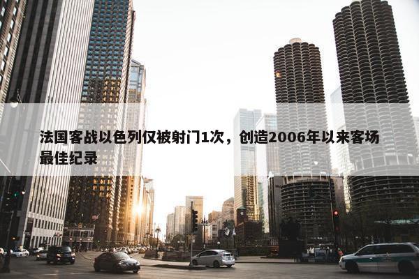 法国客战以色列仅被射门1次，创造2006年以来客场最佳纪录