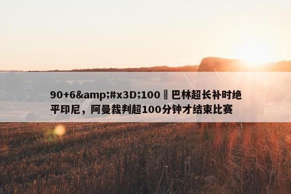 90+6&#x3D;100❓巴林超长补时绝平印尼，阿曼裁判超100分钟才结束比赛