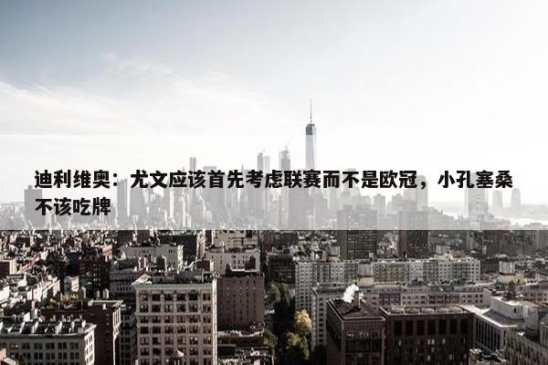 迪利维奥：尤文应该首先考虑联赛而不是欧冠，小孔塞桑不该吃牌