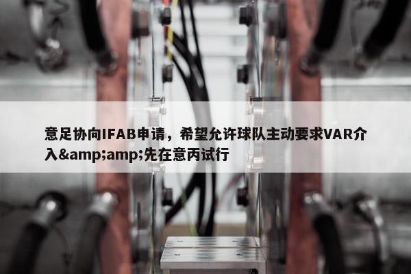 意足协向IFAB申请，希望允许球队主动要求VAR介入&amp;先在意丙试行