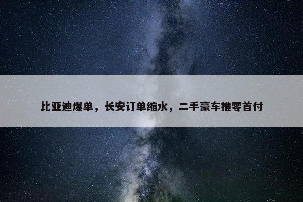 比亚迪爆单，长安订单缩水，二手豪车推零首付