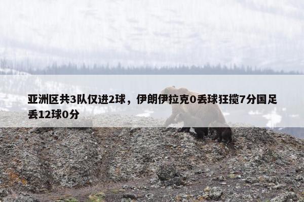 亚洲区共3队仅进2球，伊朗伊拉克0丢球狂揽7分国足丢12球0分