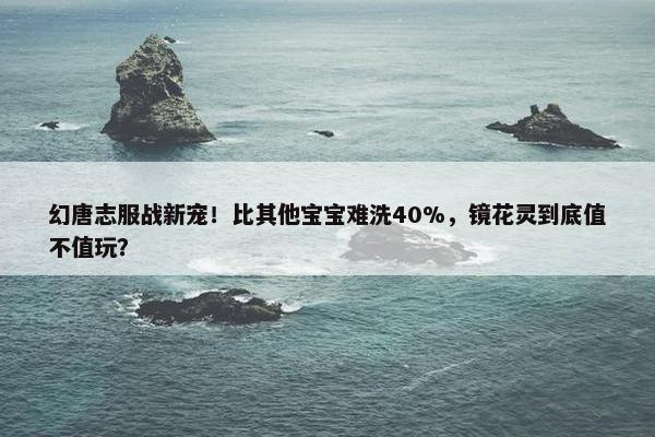 幻唐志服战新宠！比其他宝宝难洗40%，镜花灵到底值不值玩？