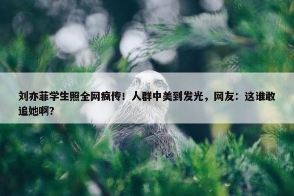 刘亦菲学生照全网疯传！人群中美到发光，网友：这谁敢追她啊？