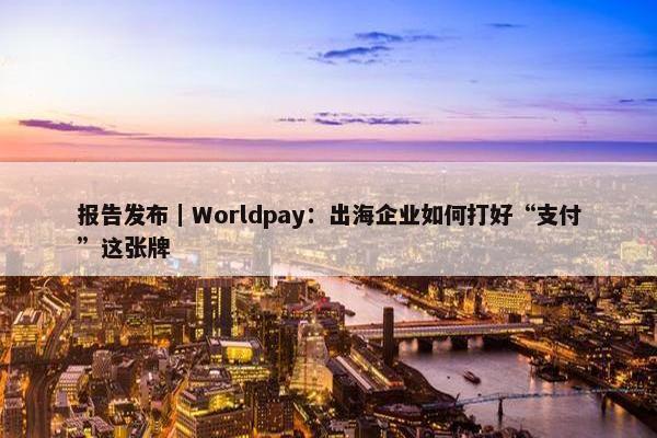 报告发布｜Worldpay：出海企业如何打好“支付”这张牌