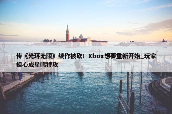 传《光环无限》续作被砍！Xbox想要重新开始_玩家担心成星鸣特攻