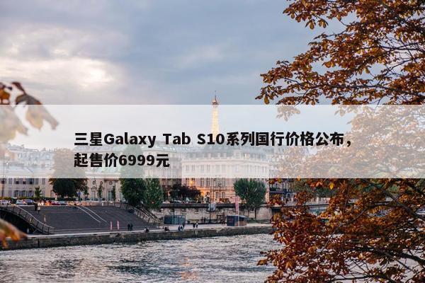 三星Galaxy Tab S10系列国行价格公布，起售价6999元