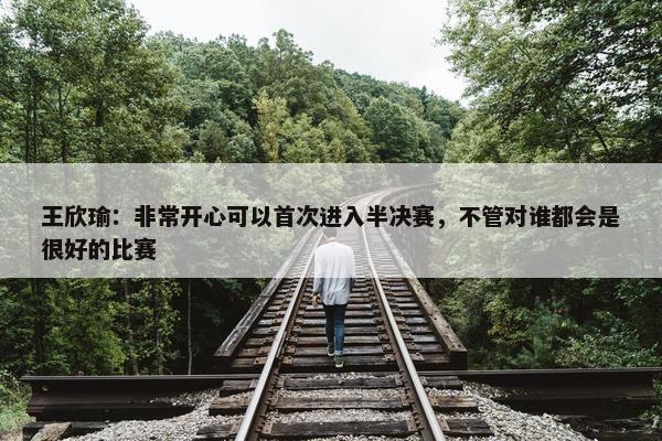 王欣瑜：非常开心可以首次进入半决赛，不管对谁都会是很好的比赛