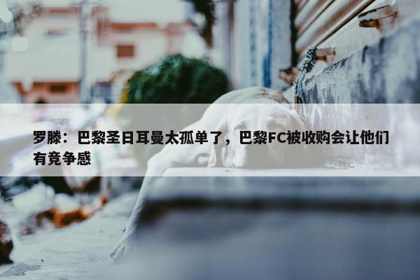 罗滕：巴黎圣日耳曼太孤单了，巴黎FC被收购会让他们有竞争感