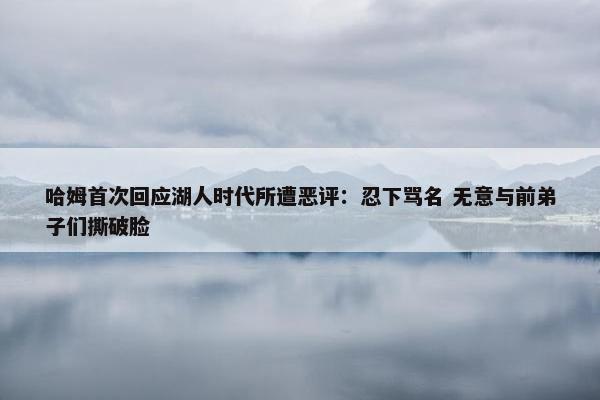 哈姆首次回应湖人时代所遭恶评：忍下骂名 无意与前弟子们撕破脸