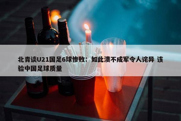 北青谈U21国足6球惨败：如此溃不成军令人诧异 该验中国足球质量