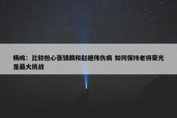 杨鸣：比较担心张镇麟和赵继伟伤病 如何保持老将荣光是最大挑战