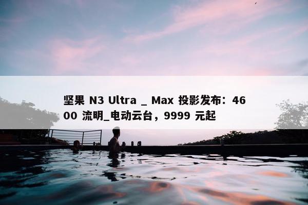 坚果 N3 Ultra _ Max 投影发布：4600 流明_电动云台，9999 元起