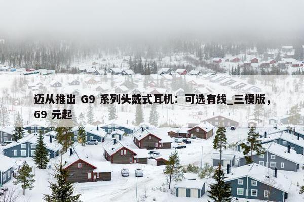 迈从推出 G9 系列头戴式耳机：可选有线_三模版，69 元起