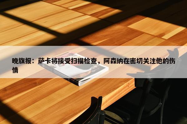 晚旗报：萨卡将接受扫描检查，阿森纳在密切关注他的伤情