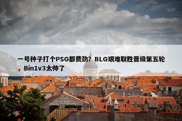 一号种子打个PSG都费劲？BLG艰难取胜晋级第五轮，Bin1v3太帅了