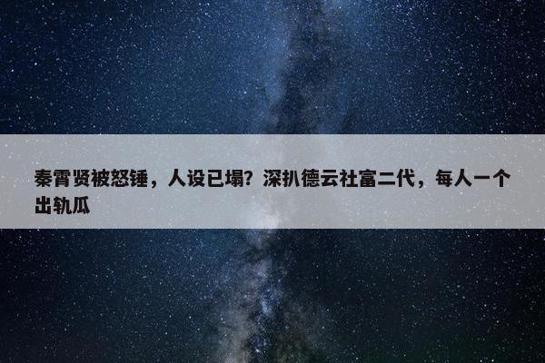 秦霄贤被怒锤，人设已塌？深扒德云社富二代，每人一个出轨瓜