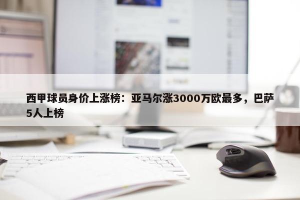 西甲球员身价上涨榜：亚马尔涨3000万欧最多，巴萨5人上榜