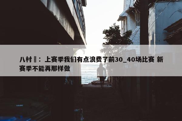 八村塁：上赛季我们有点浪费了前30_40场比赛 新赛季不能再那样做