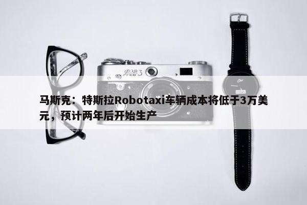 马斯克：特斯拉Robotaxi车辆成本将低于3万美元，预计两年后开始生产