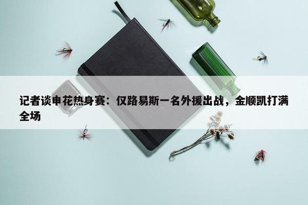 记者谈申花热身赛：仅路易斯一名外援出战，金顺凯打满全场