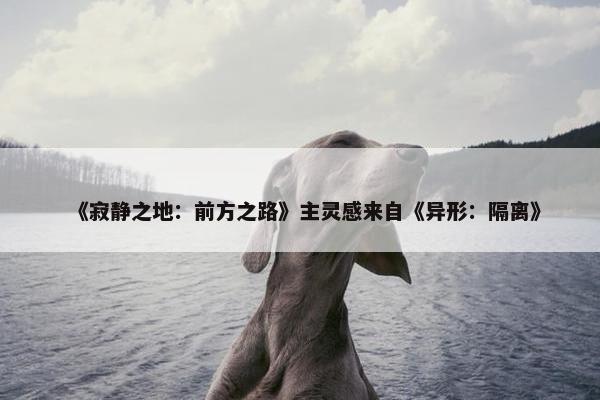 《寂静之地：前方之路》主灵感来自《异形：隔离》