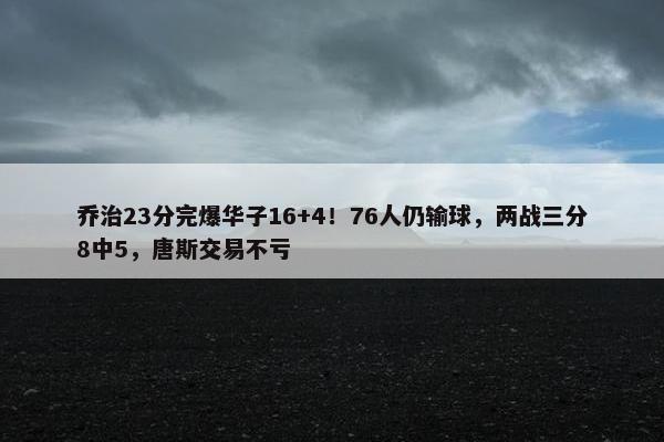 乔治23分完爆华子16+4！76人仍输球，两战三分8中5，唐斯交易不亏