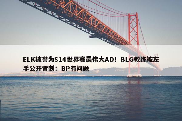 ELK被誉为S14世界赛最伟大AD！BLG教练被左手公开背刺：BP有问题