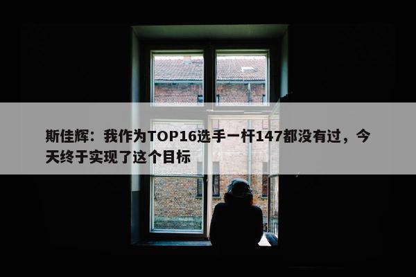 斯佳辉：我作为TOP16选手一杆147都没有过，今天终于实现了这个目标