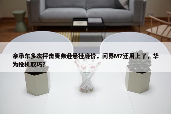 余承东多次抨击麦弗逊悬挂廉价，问界M7还用上了，华为投机取巧？