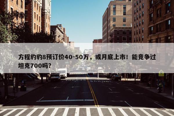 方程豹豹8预订价40-50万，或月底上市！能竞争过坦克700吗？