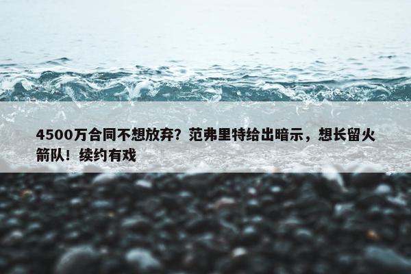 4500万合同不想放弃？范弗里特给出暗示，想长留火箭队！续约有戏