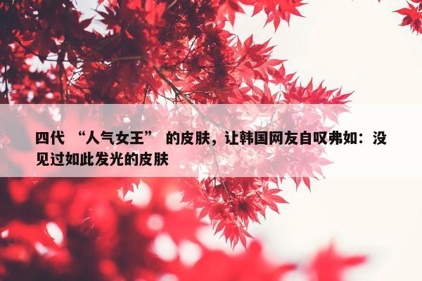 四代 “人气女王” 的皮肤，让韩国网友自叹弗如：没见过如此发光的皮肤