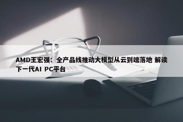 AMD王宏强：全产品线推动大模型从云到端落地 解读下一代AI PC平台