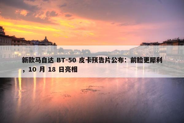 新款马自达 BT-50 皮卡预告片公布：前脸更犀利，10 月 18 日亮相