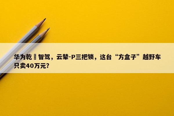 华为乾崑智驾，云辇-P三把锁，这台“方盒子”越野车只卖40万元？