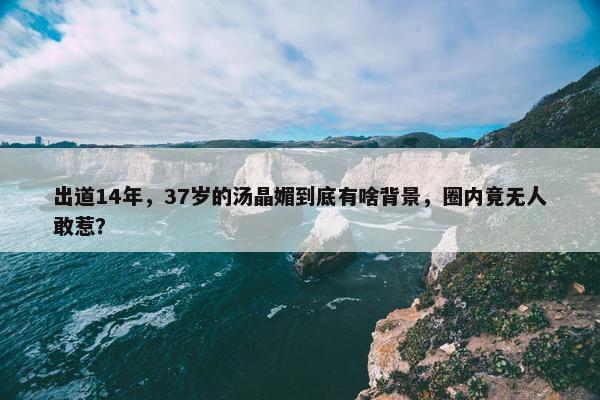 出道14年，37岁的汤晶媚到底有啥背景，圈内竟无人敢惹？