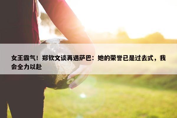 女王霸气！郑钦文谈再遇萨巴：她的荣誉已是过去式，我会全力以赴