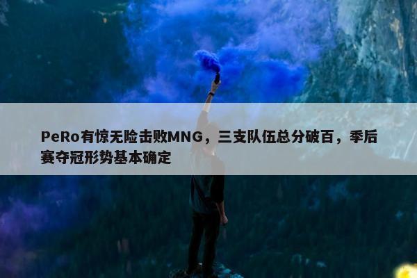 PeRo有惊无险击败MNG，三支队伍总分破百，季后赛夺冠形势基本确定