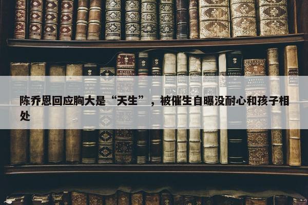 陈乔恩回应胸大是“天生”，被催生自曝没耐心和孩子相处