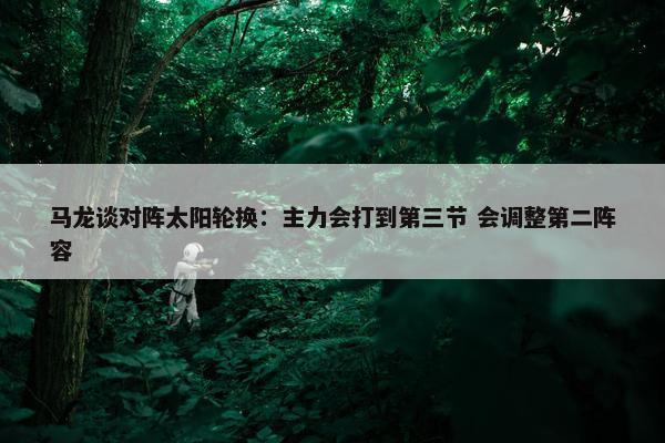 马龙谈对阵太阳轮换：主力会打到第三节 会调整第二阵容