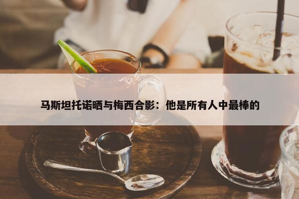 马斯坦托诺晒与梅西合影：他是所有人中最棒的