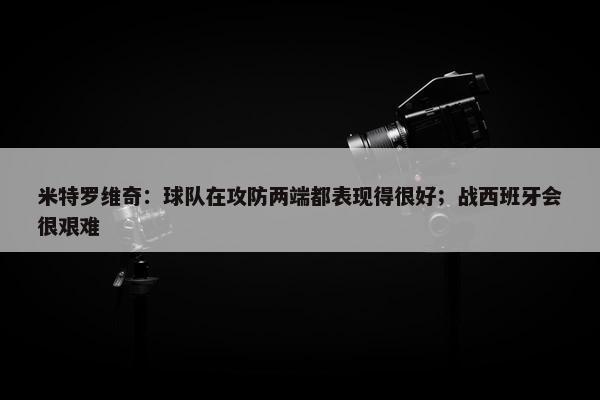 米特罗维奇：球队在攻防两端都表现得很好；战西班牙会很艰难