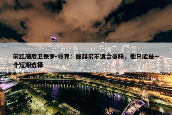 前红魔后卫保罗-帕克：图赫尔不适合曼联，他只能是一个短期选择